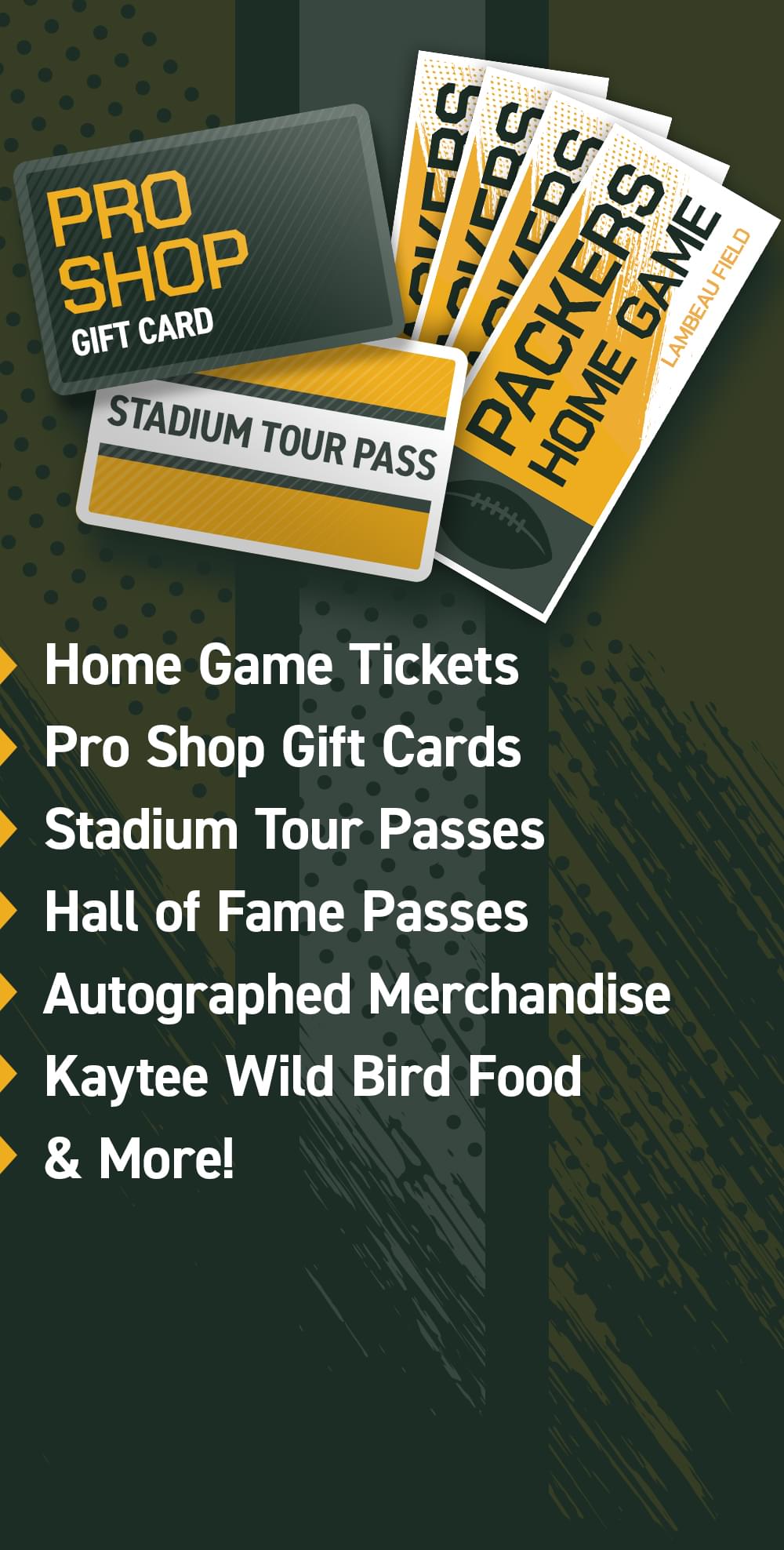 Home Game Tickets, Pro Shop Gift Cards, Stadium Tour Passes, Hall of Fame Passes, Autographed Merchandise, Kaytee Wild Bird Food & More!